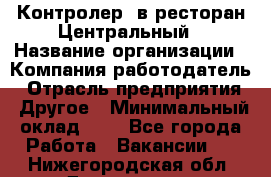 Контролер. в ресторан Центральный › Название организации ­ Компания-работодатель › Отрасль предприятия ­ Другое › Минимальный оклад ­ 1 - Все города Работа » Вакансии   . Нижегородская обл.,Дзержинск г.